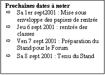 Zone de Texte: Prochaines dates  noter
	Sa 1er sept2001 : Mise sous enveloppe des papiers de rentre
	Jeu 6 sept 2001 : rentre des classes
	Ven 7 sept 2001 : Prparation du Stand pour le Forum
	Sa 8 sept 2001 : Tenu du Stand
